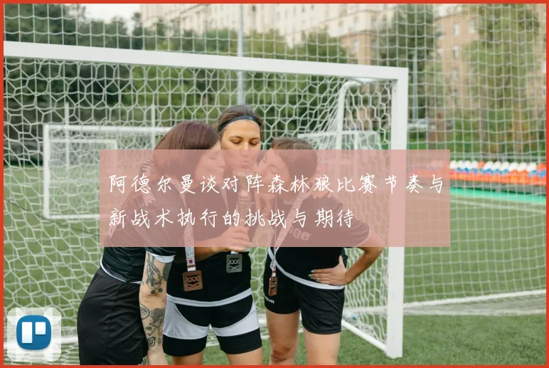 阿德尔曼谈对阵森林狼比赛节奏与新战术执行的挑战与期待