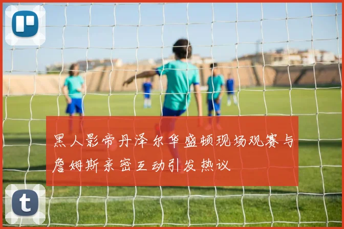 黑人影帝丹泽尔华盛顿现场观赛与詹姆斯亲密互动引发热议