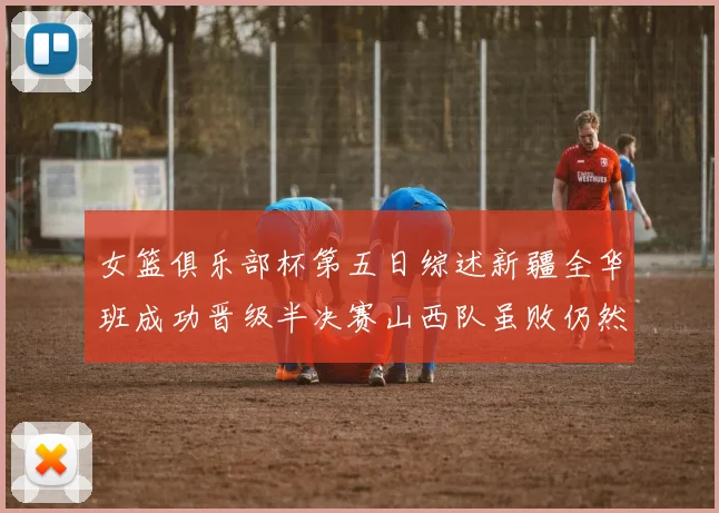 女篮俱乐部杯第五日综述新疆全华班成功晋级半决赛山西队虽败仍然晋级