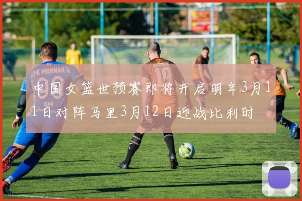 中国女篮世预赛即将开启明年3月11日对阵马里3月12日迎战比利时