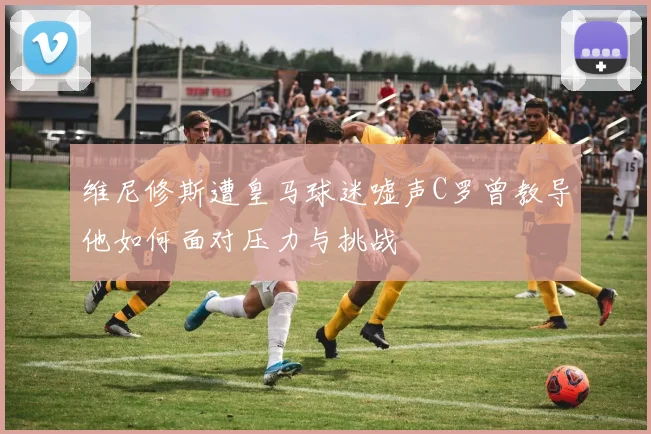 维尼修斯遭皇马球迷嘘声C罗曾教导他如何面对压力与挑战