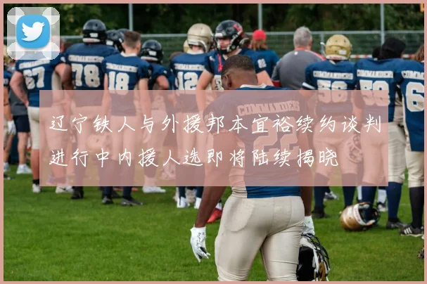 辽宁铁人与外援邦本宜裕续约谈判进行中内援人选即将陆续揭晓