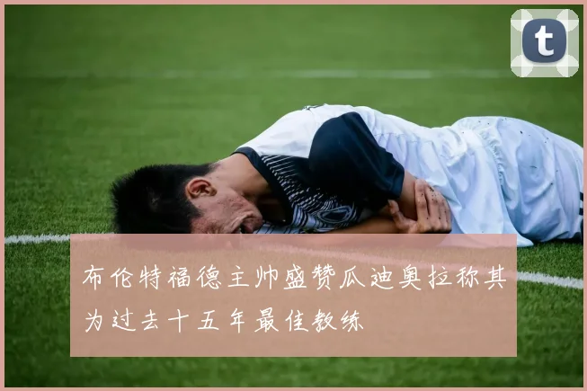 布伦特福德主帅盛赞瓜迪奥拉称其为过去十五年最佳教练