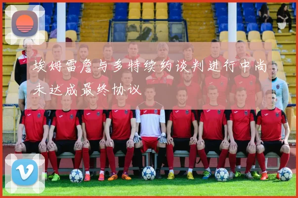 埃姆雷詹与多特续约谈判进行中尚未达成最终协议
