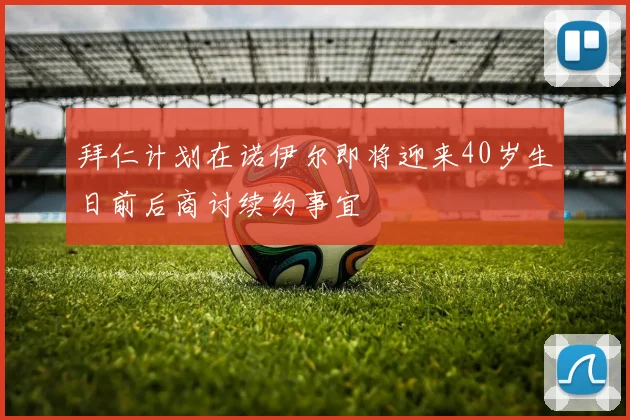 拜仁计划在诺伊尔即将迎来40岁生日前后商讨续约事宜