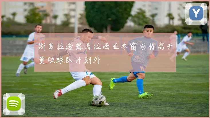 斯基拉透露马拉西亚冬窗或将离开曼联球队计划外