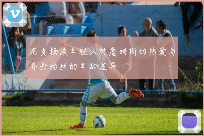 尼克杨谈年轻人对詹姆斯的热爱与乔丹粉丝的年龄差异