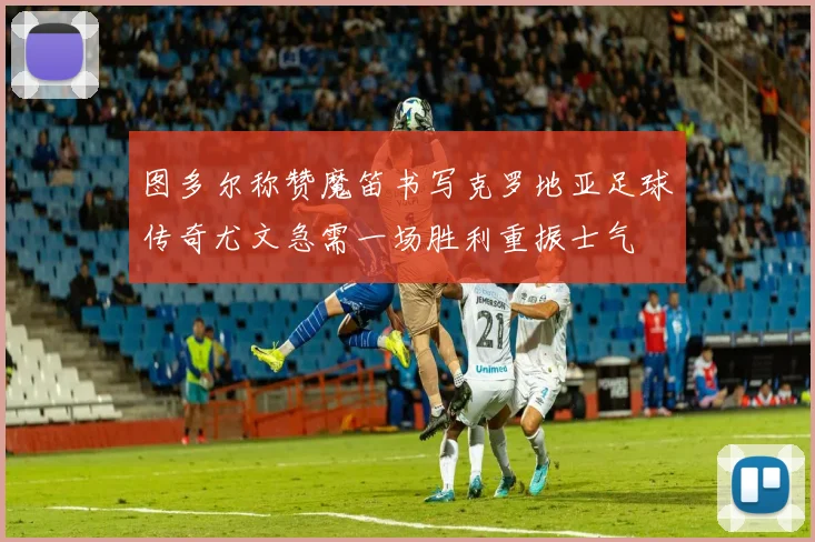 图多尔称赞魔笛书写克罗地亚足球传奇尤文急需一场胜利重振士气