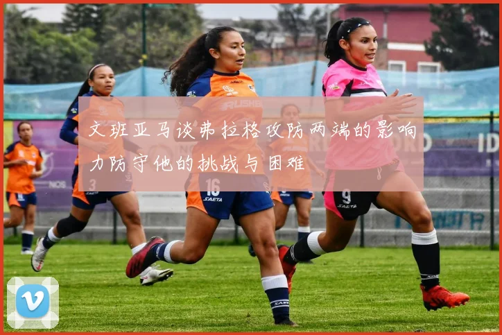 文班亚马谈弗拉格攻防两端的影响力防守他的挑战与困难